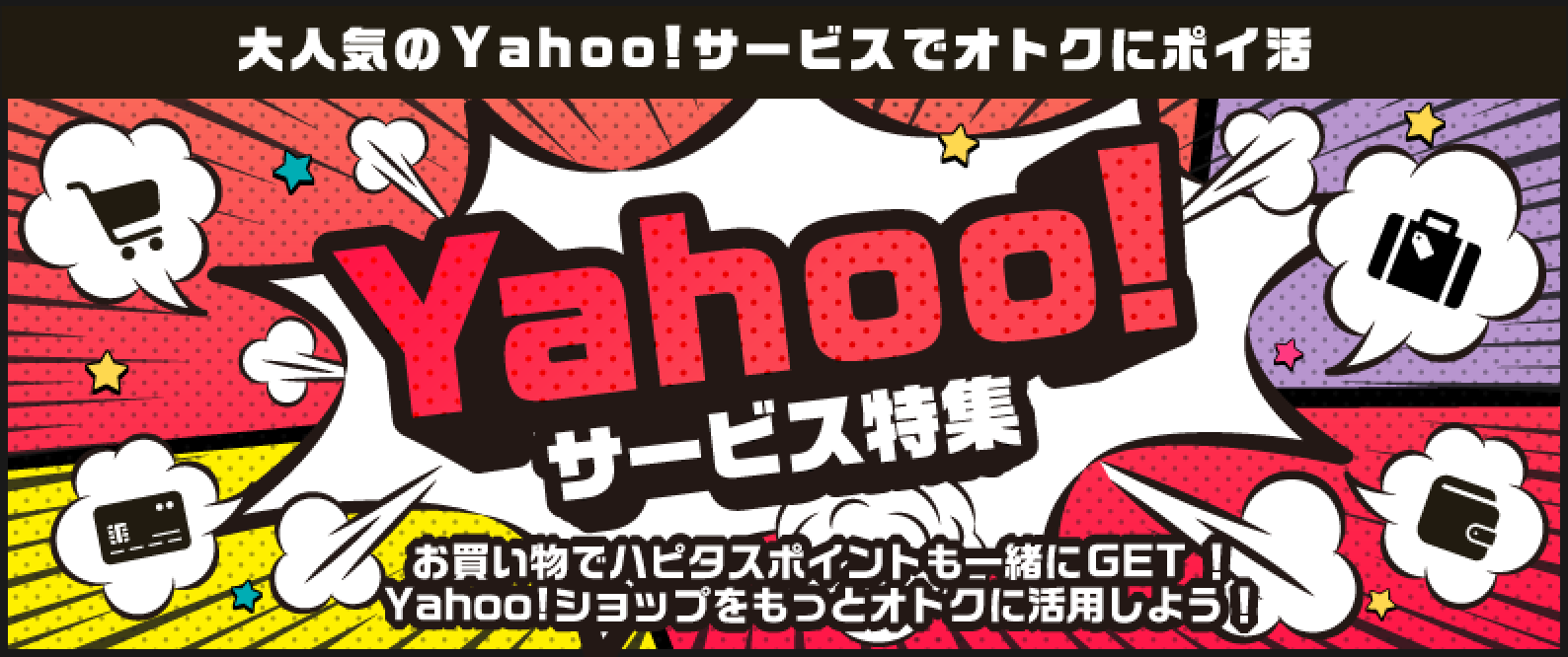 「Yahoo!サービス特集!」お買い物でハピタスポイントも一緒にゲット!Yahoo!ショップをもっとお得に活用しましょう!PayPay(ペイペイ)やYahoo!系サービスを使うなら、ハピタス経由でポイント二重取りが当たり前!●みんなが利用する定番サービス!:Yahoo!ショッピング:商品購入で1%、【国内宿泊】Yahoo!トラベル:宿泊完了(WEB予約)で0.7%、ニトリ(Yahoo!ショッピング店):商品購入で1%、PayPay銀行(旧ジャパンネット銀行):口座開設で1,500pt、PayPayカード:新規カード発行で2,800pt、【新規利用限定】PayPayグルメ:新規予約+実来店で200pt、LOHACO(ロハコ):商品購入で0.6%