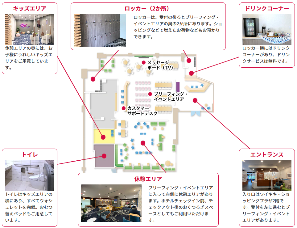 エントランス:入り口はワイキキ・ショッピングプラザ2階です。受付を左に進むとブリーフィング・イベントエリアがあります。休憩エリア:ブリーフィング・イベントエリアに入って左側に休憩エリアがあります。ホテルチェックイン前、チェックアウト後のおくつろぎスペースとしてもご利用いただけます。トイレ:トイレはキッズエリアの横にあり、すべてウォシュレットを完備。おむつ替えベッドもご用意しています。ドリンクコーナー:ロッカー横にはドリンクコーナーがあり、ドリンクサービスは無料です。ロッカー(2か所):ロッカーは、受付の後ろとブリーフィング・イベントエリアの奥の2か所にあります。ショッピングなどで増えたお荷物などもお預かりできます。キッズエリア:休憩エリアの奥には、お子様にうれしいキッズエリアをご用意しています。