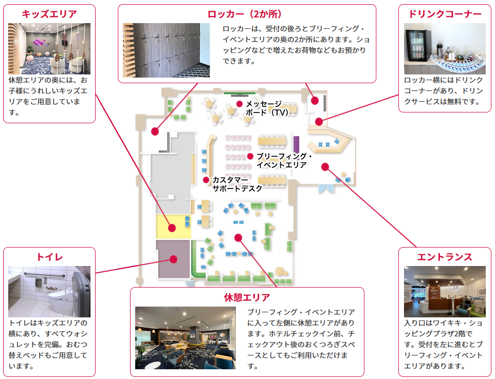 エントランス：入り口はワイキキ・ショッピングプラザ2階です。受付を左に進むとブリーフィング・イベントエリアがあります。休憩エリア：ブリーフィング・イベントエリアに入って左側に休憩エリアがあります。ホテルチェックイン前、チェックアウト後のおくつろぎスペースとしてもご利用いただけます。トイレ：トイレはキッズエリアの横にあり、すべてウォシュレットを完備。おむつ替えベッドもご用意しています。ドリンクコーナー：ロッカー横にはドリンクコーナーがあり、ドリンクサービスは無料です。ロッカー（2か所）：ロッカーは、受付の後ろとブリーフィング・イベントエリアの奥の2か所にあります。ショッピングなどで増えたお荷物などもお預かりできます。キッズエリア：休憩エリアの奥には、お子様にうれしいキッズエリアをご用意しています。