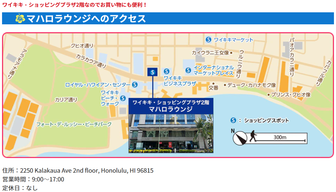 <立地>ワイキキの中心部、ど真ん中です!場所:ワイキキ・ショッピングプラザ2階、住所:2250 Kalakaua Ave 2nd floor, Honolulu, HI 96815、営業時間:9:00~17:00、定休日:なし