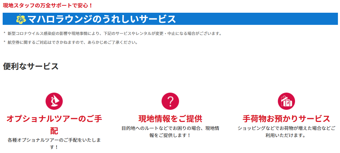 <便利なサービス>オプショナルツアーのご手配:各種オプショナルツアーのご手配をいたします!現地情報をご提供:目的地へのルートなどでお困りの場合、現地情報をご提供します!手荷物お預かりサービス:ショッピングなどでお荷物が増えた場合などご利用いただけます。ラウンジ内無料WiFiサービス:通信量を気にせず使えます。情報収集にも便利です!ミールクーポンやレストランのご手配:旅の思い出にかかせないお食事もお任せください。雑誌の閲覧:現地情報が日本語で読めます!円⇒USドルへの両替:急に現金が必要になった場合には円⇒USドルへの両替を承ります。レンタルサービス:無料!傘のレンタル:急な雨でも安心!有料:Wi-Fiルーター:日本での事前予約なしでもOK!(5台まで接続可能、1日1G)Wi-Fiの事前のご予約はこちら新しいタブで開きます。外部サイトの場合はアクセシビリティガイドラインに対応していない可能性があります。有料:ベビーカーレンタル:小さなお子様連れのお客様に。日本での事前予約なしでもOK!※対象年齢:生後7ヶ月~3歳未満(体重22kg以下)1台につき5日間10USドル、10日間15USドル*1ベビーカーの事前のご予約はこちら新しいタブで開きます。外部サイトの場合はアクセシビリティガイドラインに対応していない可能性があります。* 1ワイキキエリアに滞在のお客様のみご利用いただけます。ANAトラベラーズ海外ツアー商品ご利用のお客様限定:ホテルサービスの確認、ホテルのお部屋の不備や故障などホテルサービスの確認をいたします!緊急事態の対応:病気やケガなど緊急事態の対応も万全です!