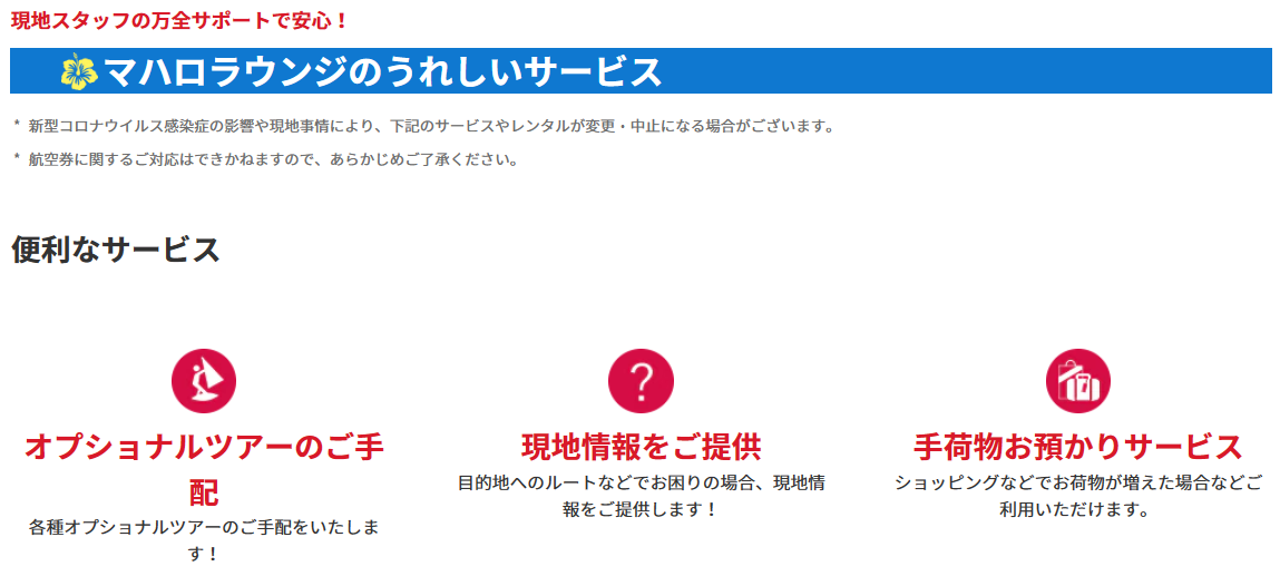 ＜便利なサービス＞オプショナルツアーのご手配：各種オプショナルツアーのご手配をいたします！現地情報をご提供：目的地へのルートなどでお困りの場合、現地情報をご提供します！手荷物お預かりサービス：ショッピングなどでお荷物が増えた場合などご利用いただけます。ラウンジ内無料WiFiサービス：通信量を気にせず使えます。情報収集にも便利です！ミールクーポンやレストランのご手配：旅の思い出にかかせないお食事もお任せください。雑誌の閲覧：現地情報が日本語で読めます！円⇒USドルへの両替：急に現金が必要になった場合には円⇒USドルへの両替を承ります。レンタルサービス：無料！傘のレンタル：急な雨でも安心！有料：Wi-Fiルーター：日本での事前予約なしでもOK！（5台まで接続可能、1日1G）Wi-Fiの事前のご予約はこちら新しいタブで開きます。外部サイトの場合はアクセシビリティガイドラインに対応していない可能性があります。有料：ベビーカーレンタル：小さなお子様連れのお客様に。日本での事前予約なしでもOK！※対象年齢：生後7ヶ月～3歳未満（体重22kg以下）1台につき5日間10USドル、10日間15USドル*1ベビーカーの事前のご予約はこちら新しいタブで開きます。外部サイトの場合はアクセシビリティガイドラインに対応していない可能性があります。* 1ワイキキエリアに滞在のお客様のみご利用いただけます。ANAトラベラーズ海外ツアー商品ご利用のお客様限定：ホテルサービスの確認、ホテルのお部屋の不備や故障などホテルサービスの確認をいたします！緊急事態の対応：病気やケガなど緊急事態の対応も万全です！