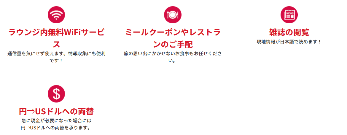 <便利なサービス>オプショナルツアーのご手配:各種オプショナルツアーのご手配をいたします!現地情報をご提供:目的地へのルートなどでお困りの場合、現地情報をご提供します!手荷物お預かりサービス:ショッピングなどでお荷物が増えた場合などご利用いただけます。ラウンジ内無料WiFiサービス:通信量を気にせず使えます。情報収集にも便利です!ミールクーポンやレストランのご手配:旅の思い出にかかせないお食事もお任せください。雑誌の閲覧:現地情報が日本語で読めます!円⇒USドルへの両替:急に現金が必要になった場合には円⇒USドルへの両替を承ります。レンタルサービス:無料!傘のレンタル:急な雨でも安心!有料:Wi-Fiルーター:日本での事前予約なしでもOK!(5台まで接続可能、1日1G)Wi-Fiの事前のご予約はこちら新しいタブで開きます。外部サイトの場合はアクセシビリティガイドラインに対応していない可能性があります。有料:ベビーカーレンタル:小さなお子様連れのお客様に。日本での事前予約なしでもOK!※対象年齢:生後7ヶ月~3歳未満(体重22kg以下)1台につき5日間10USドル、10日間15USドル*1ベビーカーの事前のご予約はこちら新しいタブで開きます。外部サイトの場合はアクセシビリティガイドラインに対応していない可能性があります。* 1ワイキキエリアに滞在のお客様のみご利用いただけます。ANAトラベラーズ海外ツアー商品ご利用のお客様限定:ホテルサービスの確認、ホテルのお部屋の不備や故障などホテルサービスの確認をいたします!緊急事態の対応:病気やケガなど緊急事態の対応も万全です!