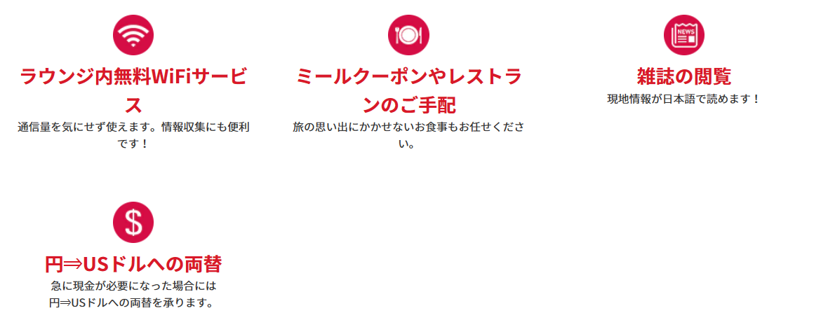 ＜便利なサービス＞オプショナルツアーのご手配：各種オプショナルツアーのご手配をいたします！現地情報をご提供：目的地へのルートなどでお困りの場合、現地情報をご提供します！手荷物お預かりサービス：ショッピングなどでお荷物が増えた場合などご利用いただけます。ラウンジ内無料WiFiサービス：通信量を気にせず使えます。情報収集にも便利です！ミールクーポンやレストランのご手配：旅の思い出にかかせないお食事もお任せください。雑誌の閲覧：現地情報が日本語で読めます！円⇒USドルへの両替：急に現金が必要になった場合には円⇒USドルへの両替を承ります。レンタルサービス：無料！傘のレンタル：急な雨でも安心！有料：Wi-Fiルーター：日本での事前予約なしでもOK！（5台まで接続可能、1日1G）Wi-Fiの事前のご予約はこちら新しいタブで開きます。外部サイトの場合はアクセシビリティガイドラインに対応していない可能性があります。有料：ベビーカーレンタル：小さなお子様連れのお客様に。日本での事前予約なしでもOK！※対象年齢：生後7ヶ月～3歳未満（体重22kg以下）1台につき5日間10USドル、10日間15USドル*1ベビーカーの事前のご予約はこちら新しいタブで開きます。外部サイトの場合はアクセシビリティガイドラインに対応していない可能性があります。* 1ワイキキエリアに滞在のお客様のみご利用いただけます。ANAトラベラーズ海外ツアー商品ご利用のお客様限定：ホテルサービスの確認、ホテルのお部屋の不備や故障などホテルサービスの確認をいたします！緊急事態の対応：病気やケガなど緊急事態の対応も万全です！