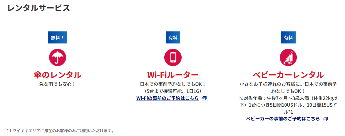 ＜便利なサービス＞オプショナルツアーのご手配：各種オプショナルツアーのご手配をいたします！現地情報をご提供：目的地へのルートなどでお困りの場合、現地情報をご提供します！手荷物お預かりサービス：ショッピングなどでお荷物が増えた場合などご利用いただけます。ラウンジ内無料WiFiサービス：通信量を気にせず使えます。情報収集にも便利です！ミールクーポンやレストランのご手配：旅の思い出にかかせないお食事もお任せください。雑誌の閲覧：現地情報が日本語で読めます！円⇒USドルへの両替：急に現金が必要になった場合には円⇒USドルへの両替を承ります。レンタルサービス：無料！傘のレンタル：急な雨でも安心！有料：Wi-Fiルーター：日本での事前予約なしでもOK！（5台まで接続可能、1日1G）Wi-Fiの事前のご予約はこちら新しいタブで開きます。外部サイトの場合はアクセシビリティガイドラインに対応していない可能性があります。有料：ベビーカーレンタル：小さなお子様連れのお客様に。日本での事前予約なしでもOK！※対象年齢：生後7ヶ月～3歳未満（体重22kg以下）1台につき5日間10USドル、10日間15USドル*1ベビーカーの事前のご予約はこちら新しいタブで開きます。外部サイトの場合はアクセシビリティガイドラインに対応していない可能性があります。* 1ワイキキエリアに滞在のお客様のみご利用いただけます。ANAトラベラーズ海外ツアー商品ご利用のお客様限定：ホテルサービスの確認、ホテルのお部屋の不備や故障などホテルサービスの確認をいたします！緊急事態の対応：病気やケガなど緊急事態の対応も万全です！