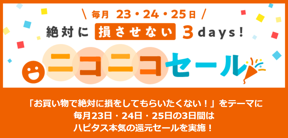 ハピタスのお買い物で絶対に損しない3日間!毎月23日、24日、25日はハピタスの「ニコニコセール」を利用してポイントを大量にゲットしましょう!毎月3日間だけのハピタス本気のポイント大還元セールです。旅行・宿泊、ファッション、コスメ・ビューティ、パソコン・PCソフト、生活雑貨・インテリア、フード・ドリンク、その他、通常の数倍お得なポイント還元率で大チャンスです!