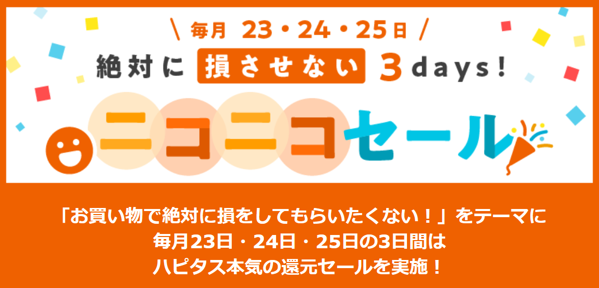 ハピタスのお買い物で絶対に損しない3日間！毎月23日、24日、25日はハピタスの「ニコニコセール」を利用してポイントを大量にゲットしましょう！毎月3日間だけのハピタス本気のポイント大還元セールです。旅行・宿泊、ファッション、コスメ・ビューティ、パソコン・PCソフト、生活雑貨・インテリア、フード・ドリンク、その他、通常の数倍お得なポイント還元率で大チャンスです！