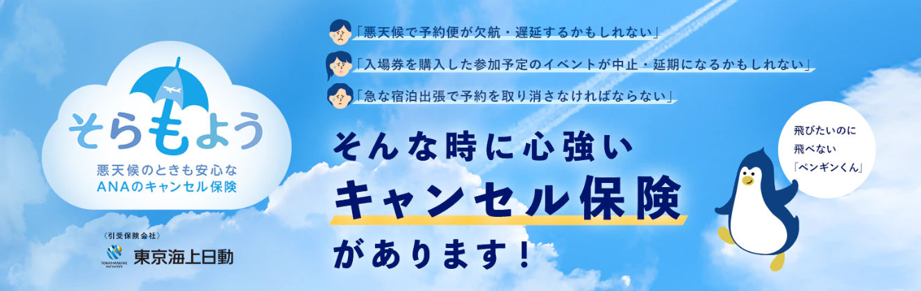 ANAのキャンセル保険「そらもよう」は、300円から加入できる大変お得な飛行機旅行のための保険です。「そらもよう」なら早期予約でも加入いただけます。 加入していれば、悪天候による欠航の可能性が生じた場合等の予約の取り消しでも手数料が補償されます。「そらもよう」に加入していれば、欠航時の予期せぬ出費にも、定額1万円が補償されます。